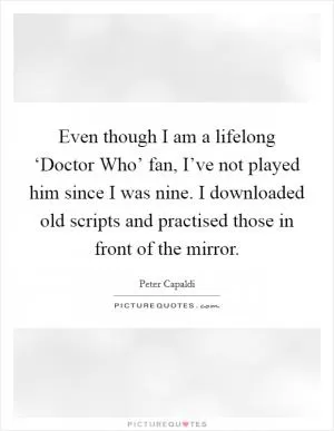 Even though I am a lifelong ‘Doctor Who’ fan, I’ve not played him since I was nine. I downloaded old scripts and practised those in front of the mirror Picture Quote #1