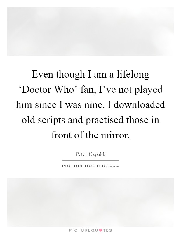 Even though I am a lifelong ‘Doctor Who' fan, I've not played him since I was nine. I downloaded old scripts and practised those in front of the mirror. Picture Quote #1