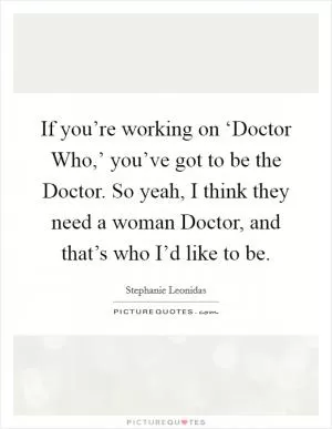 If you’re working on ‘Doctor Who,’ you’ve got to be the Doctor. So yeah, I think they need a woman Doctor, and that’s who I’d like to be Picture Quote #1