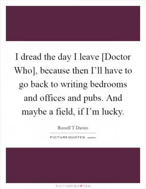 I dread the day I leave [Doctor Who], because then I’ll have to go back to writing bedrooms and offices and pubs. And maybe a field, if I’m lucky Picture Quote #1