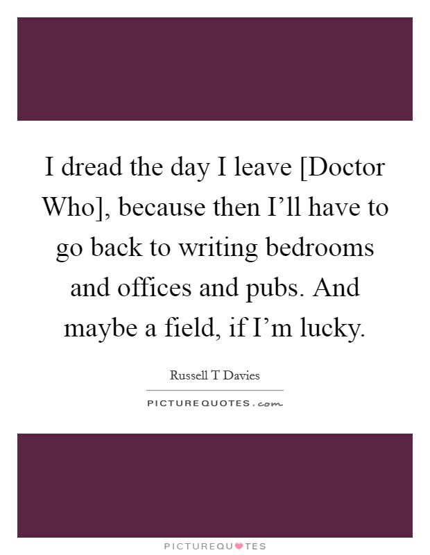 I dread the day I leave [Doctor Who], because then I'll have to go back to writing bedrooms and offices and pubs. And maybe a field, if I'm lucky. Picture Quote #1