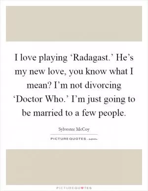 I love playing ‘Radagast.’ He’s my new love, you know what I mean? I’m not divorcing ‘Doctor Who.’ I’m just going to be married to a few people Picture Quote #1