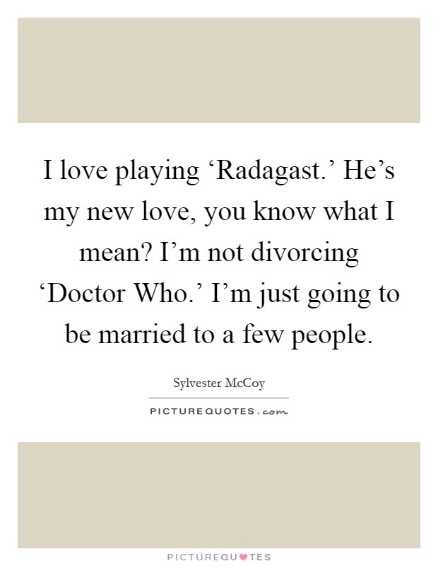 I love playing ‘Radagast.' He's my new love, you know what I mean? I'm not divorcing ‘Doctor Who.' I'm just going to be married to a few people. Picture Quote #1