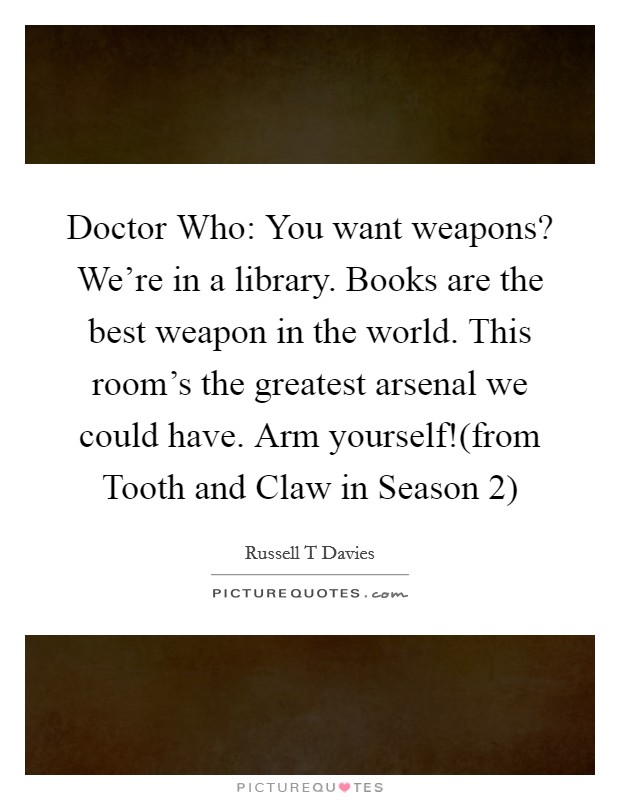 Doctor Who: You want weapons? We're in a library. Books are the best weapon in the world. This room's the greatest arsenal we could have. Arm yourself!(from Tooth and Claw in Season 2) Picture Quote #1