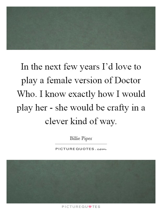 In the next few years I'd love to play a female version of Doctor Who. I know exactly how I would play her - she would be crafty in a clever kind of way. Picture Quote #1