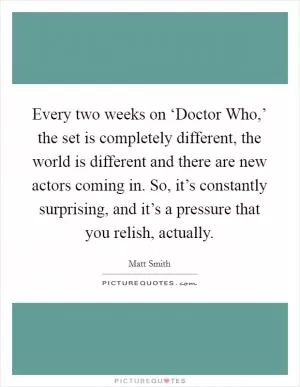 Every two weeks on ‘Doctor Who,’ the set is completely different, the world is different and there are new actors coming in. So, it’s constantly surprising, and it’s a pressure that you relish, actually Picture Quote #1