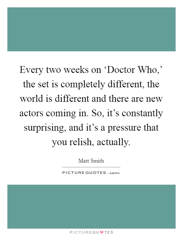 Every two weeks on ‘Doctor Who,' the set is completely different, the world is different and there are new actors coming in. So, it's constantly surprising, and it's a pressure that you relish, actually. Picture Quote #1