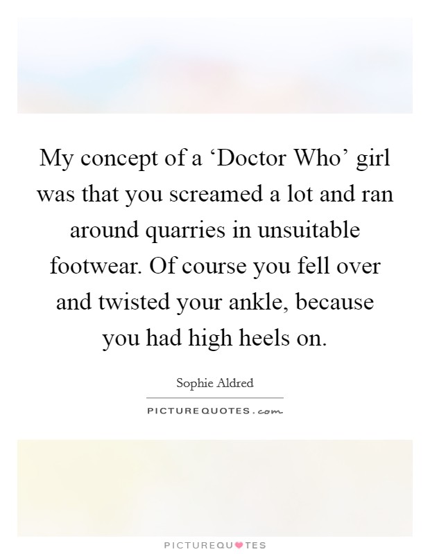 My concept of a ‘Doctor Who' girl was that you screamed a lot and ran around quarries in unsuitable footwear. Of course you fell over and twisted your ankle, because you had high heels on. Picture Quote #1