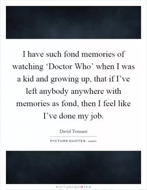 I have such fond memories of watching ‘Doctor Who’ when I was a kid and growing up, that if I’ve left anybody anywhere with memories as fond, then I feel like I’ve done my job Picture Quote #1