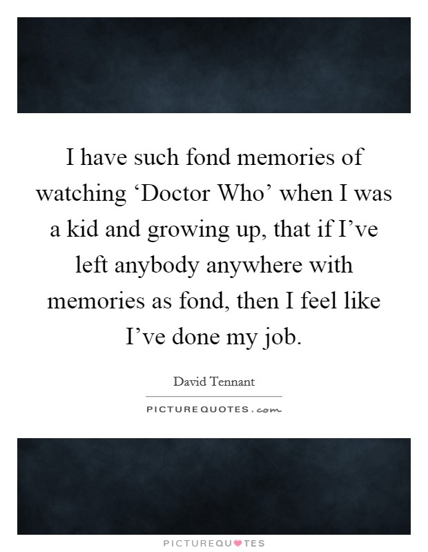 I have such fond memories of watching ‘Doctor Who' when I was a kid and growing up, that if I've left anybody anywhere with memories as fond, then I feel like I've done my job. Picture Quote #1