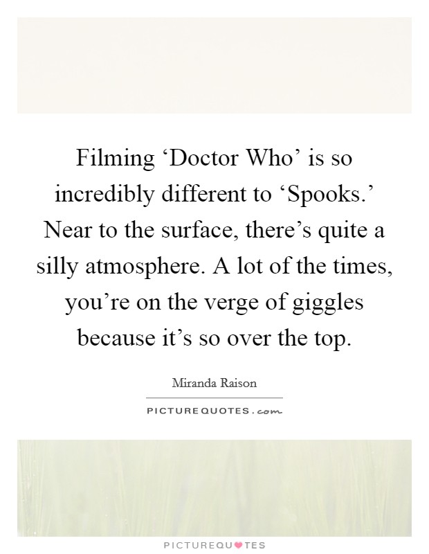 Filming ‘Doctor Who' is so incredibly different to ‘Spooks.' Near to the surface, there's quite a silly atmosphere. A lot of the times, you're on the verge of giggles because it's so over the top. Picture Quote #1