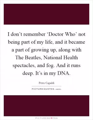 I don’t remember ‘Doctor Who’ not being part of my life, and it became a part of growing up, along with The Beatles, National Health spectacles, and fog. And it runs deep. It’s in my DNA Picture Quote #1