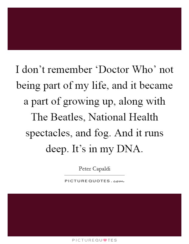 I don't remember ‘Doctor Who' not being part of my life, and it became a part of growing up, along with The Beatles, National Health spectacles, and fog. And it runs deep. It's in my DNA. Picture Quote #1