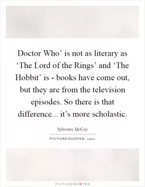 Doctor Who’ is not as literary as ‘The Lord of the Rings’ and ‘The Hobbit’ is - books have come out, but they are from the television episodes. So there is that difference... it’s more scholastic Picture Quote #1