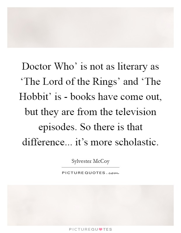 Doctor Who' is not as literary as ‘The Lord of the Rings' and ‘The Hobbit' is - books have come out, but they are from the television episodes. So there is that difference... it's more scholastic. Picture Quote #1