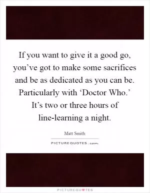 If you want to give it a good go, you’ve got to make some sacrifices and be as dedicated as you can be. Particularly with ‘Doctor Who.’ It’s two or three hours of line-learning a night Picture Quote #1