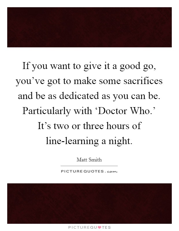 If you want to give it a good go, you've got to make some sacrifices and be as dedicated as you can be. Particularly with ‘Doctor Who.' It's two or three hours of line-learning a night. Picture Quote #1