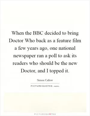 When the BBC decided to bring Doctor Who back as a feature film a few years ago, one national newspaper ran a poll to ask its readers who should be the new Doctor, and I topped it Picture Quote #1