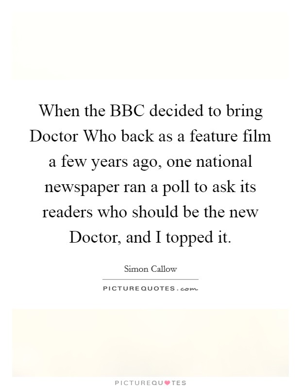 When the BBC decided to bring Doctor Who back as a feature film a few years ago, one national newspaper ran a poll to ask its readers who should be the new Doctor, and I topped it. Picture Quote #1