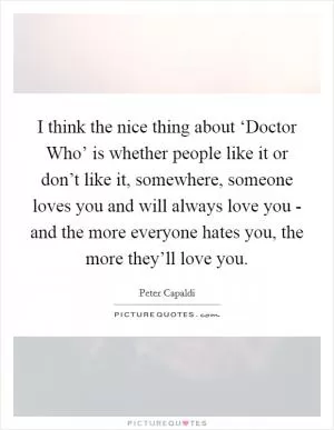 I think the nice thing about ‘Doctor Who’ is whether people like it or don’t like it, somewhere, someone loves you and will always love you - and the more everyone hates you, the more they’ll love you Picture Quote #1