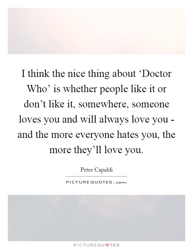 I think the nice thing about ‘Doctor Who' is whether people like it or don't like it, somewhere, someone loves you and will always love you - and the more everyone hates you, the more they'll love you. Picture Quote #1