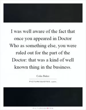 I was well aware of the fact that once you appeared in Doctor Who as something else, you were ruled out for the part of the Doctor: that was a kind of well known thing in the business Picture Quote #1