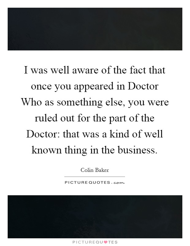 I was well aware of the fact that once you appeared in Doctor Who as something else, you were ruled out for the part of the Doctor: that was a kind of well known thing in the business. Picture Quote #1