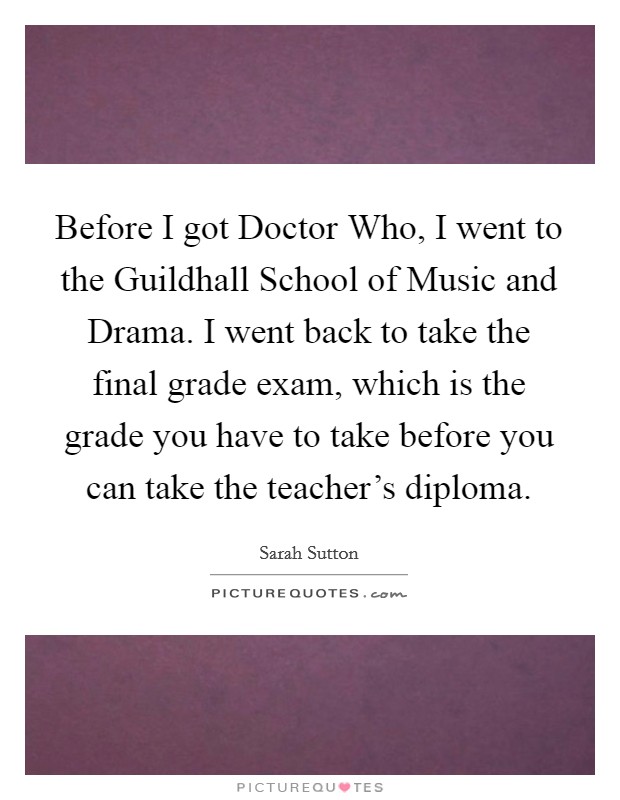 Before I got Doctor Who, I went to the Guildhall School of Music and Drama. I went back to take the final grade exam, which is the grade you have to take before you can take the teacher's diploma. Picture Quote #1