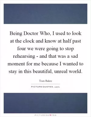 Being Doctor Who, I used to look at the clock and know at half past four we were going to stop rehearsing - and that was a sad moment for me because I wanted to stay in this beautiful, unreal world Picture Quote #1
