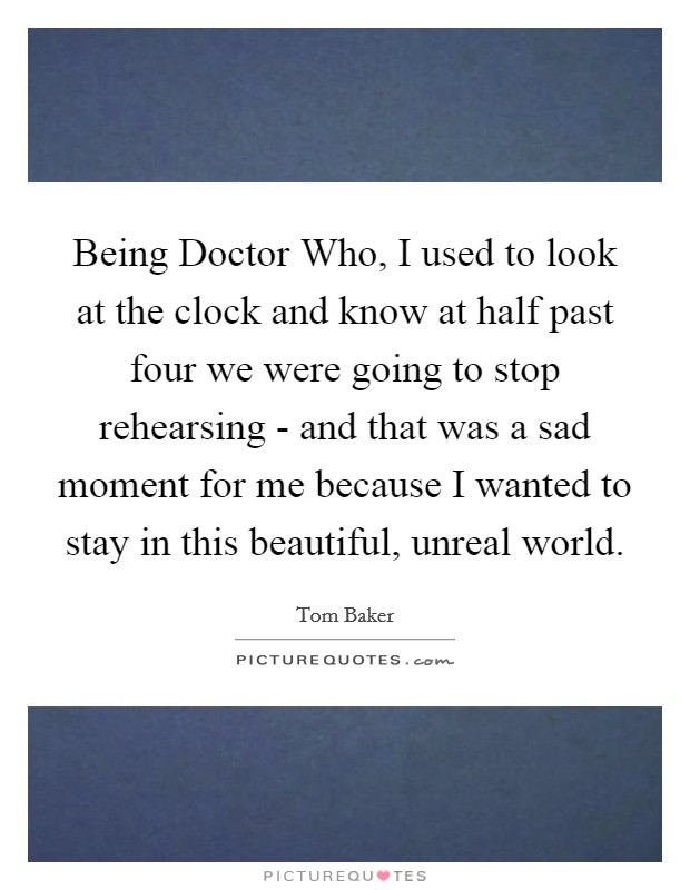Being Doctor Who, I used to look at the clock and know at half past four we were going to stop rehearsing - and that was a sad moment for me because I wanted to stay in this beautiful, unreal world. Picture Quote #1