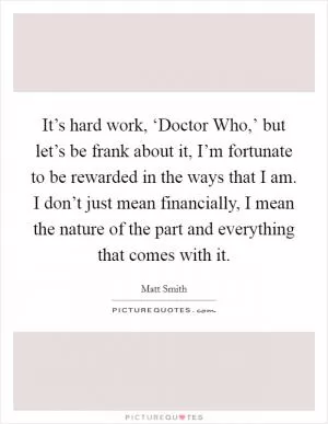 It’s hard work, ‘Doctor Who,’ but let’s be frank about it, I’m fortunate to be rewarded in the ways that I am. I don’t just mean financially, I mean the nature of the part and everything that comes with it Picture Quote #1