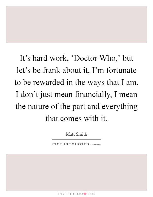 It's hard work, ‘Doctor Who,' but let's be frank about it, I'm fortunate to be rewarded in the ways that I am. I don't just mean financially, I mean the nature of the part and everything that comes with it. Picture Quote #1
