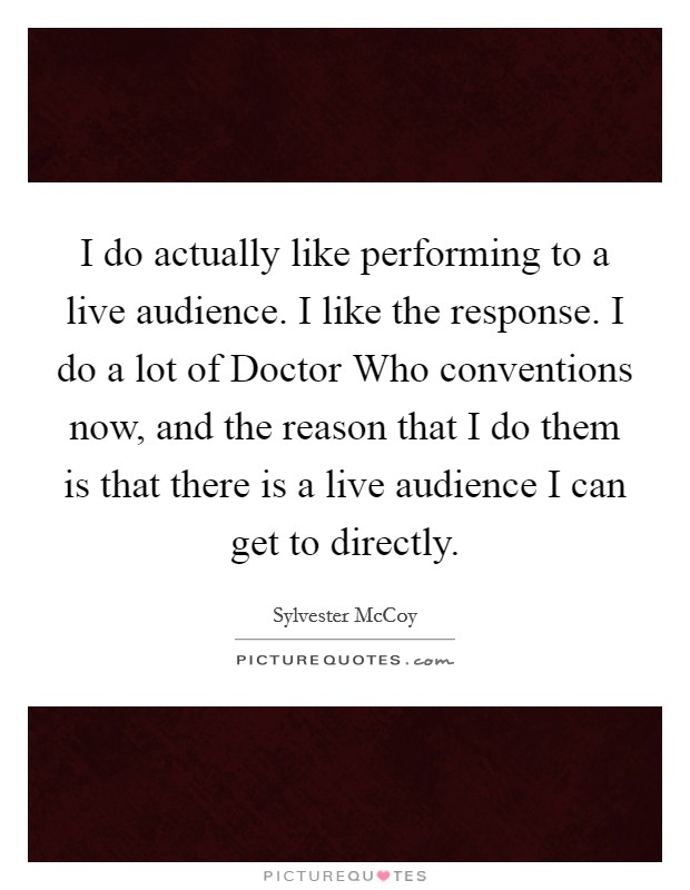 I do actually like performing to a live audience. I like the response. I do a lot of Doctor Who conventions now, and the reason that I do them is that there is a live audience I can get to directly. Picture Quote #1