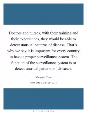 Doctors and nurses, with their training and their experiences, they would be able to detect unusual patterns of disease. That’s why we say it is important for every country to have a proper surveillance system. The function of the surveillance system is to detect unusual patterns of diseases Picture Quote #1