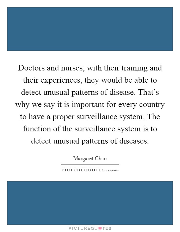 Doctors and nurses, with their training and their experiences, they would be able to detect unusual patterns of disease. That's why we say it is important for every country to have a proper surveillance system. The function of the surveillance system is to detect unusual patterns of diseases. Picture Quote #1