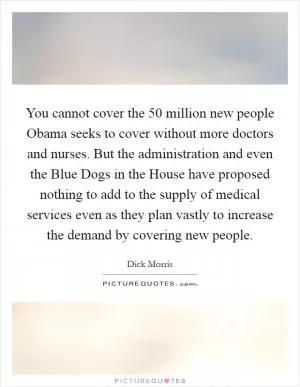 You cannot cover the 50 million new people Obama seeks to cover without more doctors and nurses. But the administration and even the Blue Dogs in the House have proposed nothing to add to the supply of medical services even as they plan vastly to increase the demand by covering new people Picture Quote #1