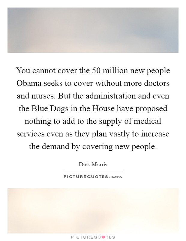 You cannot cover the 50 million new people Obama seeks to cover without more doctors and nurses. But the administration and even the Blue Dogs in the House have proposed nothing to add to the supply of medical services even as they plan vastly to increase the demand by covering new people. Picture Quote #1