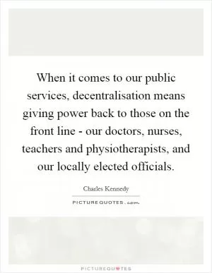 When it comes to our public services, decentralisation means giving power back to those on the front line - our doctors, nurses, teachers and physiotherapists, and our locally elected officials Picture Quote #1