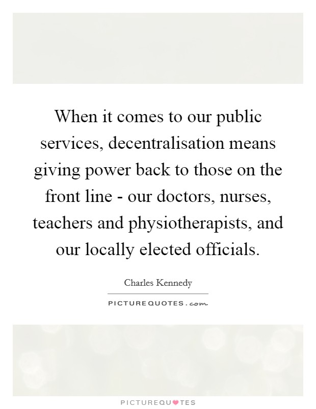 When it comes to our public services, decentralisation means giving power back to those on the front line - our doctors, nurses, teachers and physiotherapists, and our locally elected officials. Picture Quote #1
