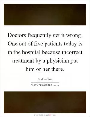 Doctors frequently get it wrong. One out of five patients today is in the hospital because incorrect treatment by a physician put him or her there Picture Quote #1