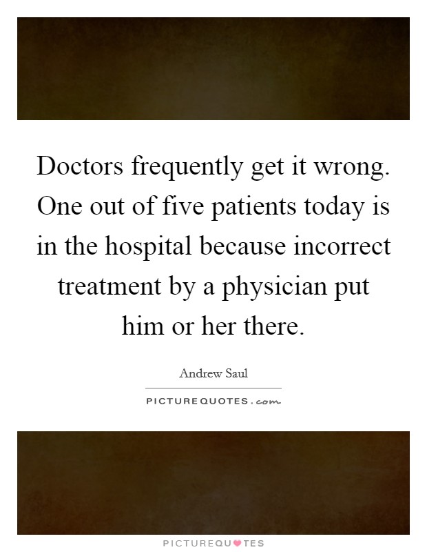 Doctors frequently get it wrong. One out of five patients today is in the hospital because incorrect treatment by a physician put him or her there. Picture Quote #1