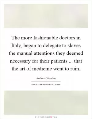The more fashionable doctors in Italy, began to delegate to slaves the manual attentions they deemed necessary for their patients ... that the art of medicine went to ruin Picture Quote #1