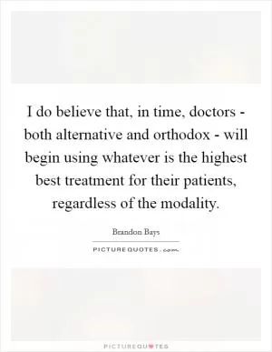 I do believe that, in time, doctors - both alternative and orthodox - will begin using whatever is the highest best treatment for their patients, regardless of the modality Picture Quote #1