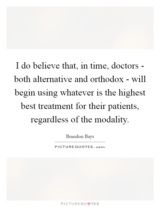 I do believe that, in time, doctors - both alternative and orthodox - will begin using whatever is the highest best treatment for their patients, regardless of the modality. Picture Quote #1