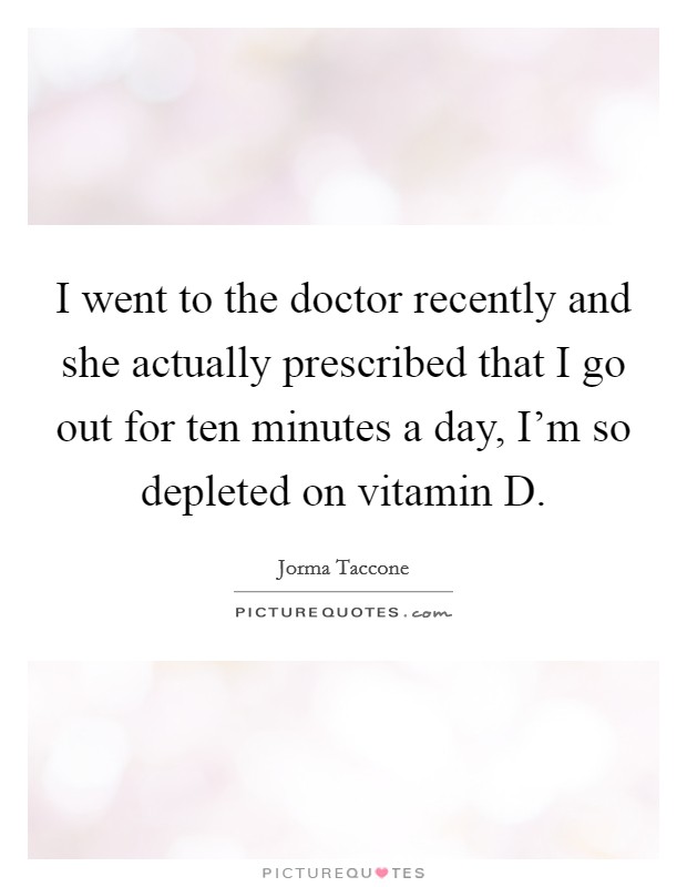 I went to the doctor recently and she actually prescribed that I go out for ten minutes a day, I'm so depleted on vitamin D. Picture Quote #1
