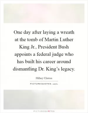 One day after laying a wreath at the tomb of Martin Luther King Jr., President Bush appoints a federal judge who has built his career around dismantling Dr. King’s legacy Picture Quote #1