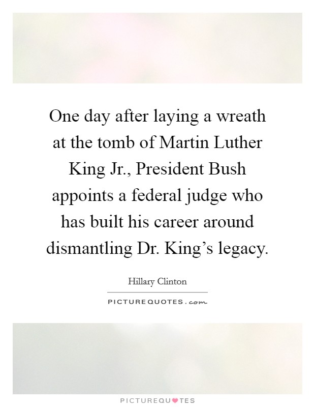 One day after laying a wreath at the tomb of Martin Luther King Jr., President Bush appoints a federal judge who has built his career around dismantling Dr. King's legacy. Picture Quote #1