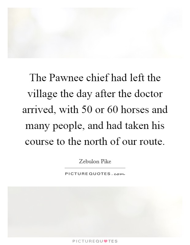 The Pawnee chief had left the village the day after the doctor arrived, with 50 or 60 horses and many people, and had taken his course to the north of our route. Picture Quote #1