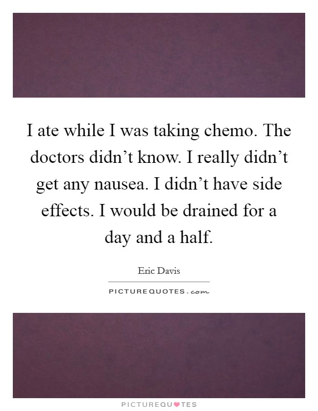 I ate while I was taking chemo. The doctors didn't know. I really didn't get any nausea. I didn't have side effects. I would be drained for a day and a half. Picture Quote #1