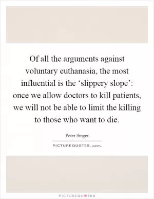 Of all the arguments against voluntary euthanasia, the most influential is the ‘slippery slope’: once we allow doctors to kill patients, we will not be able to limit the killing to those who want to die Picture Quote #1